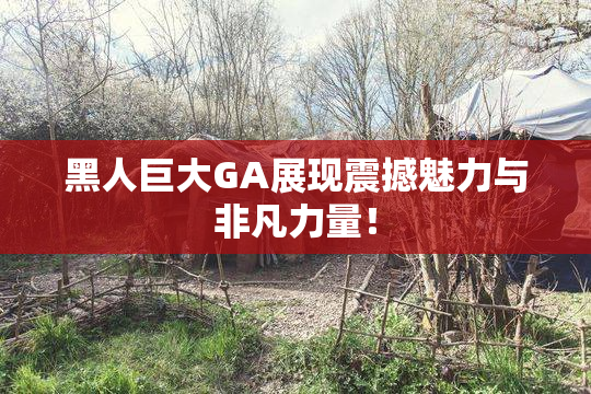 黑人巨大GA展现震撼魅力与非凡力量！