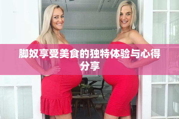 脚奴享受美食的独特体验与心得分享