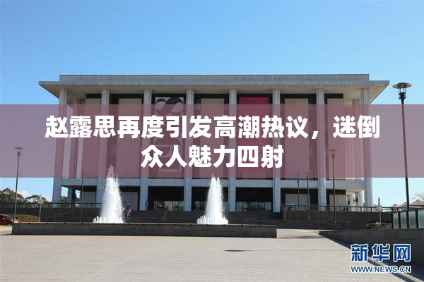 赵露思再度引发高潮热议，迷倒众人魅力四射