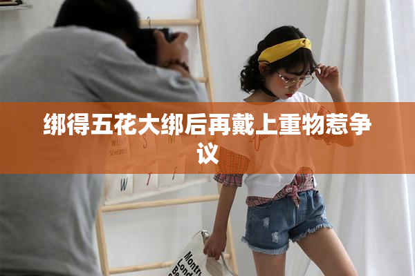 绑得五花大绑后再戴上重物惹争议