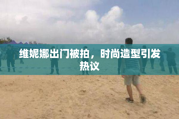 维妮娜出门被拍，时尚造型引发热议