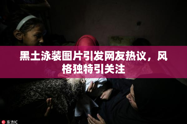 黑土泳装图片引发网友热议，风格独特引关注