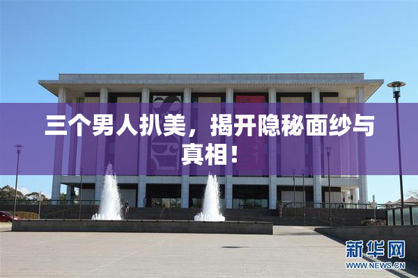 三个男人扒美，揭开隐秘面纱与真相！