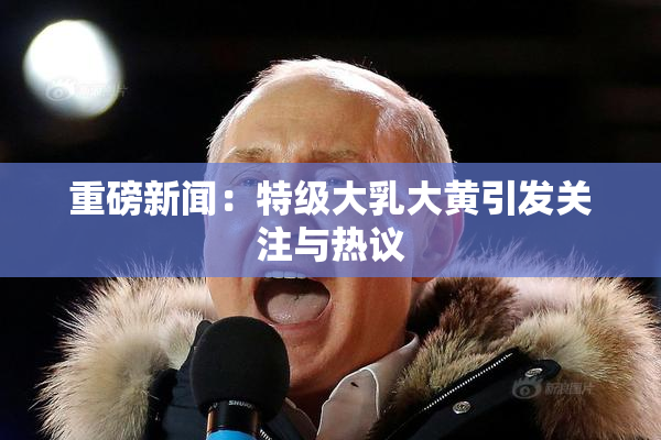 重磅新闻：特级大乳大黄引发关注与热议