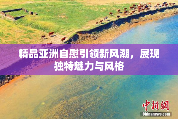 精品亚洲自慰引领新风潮，展现独特魅力与风格