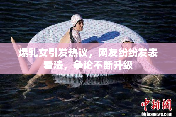 爆乳女引发热议，网友纷纷发表看法，争论不断升级