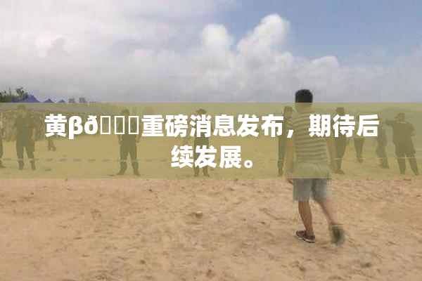 黄β🔞重磅消息发布，期待后续发展。