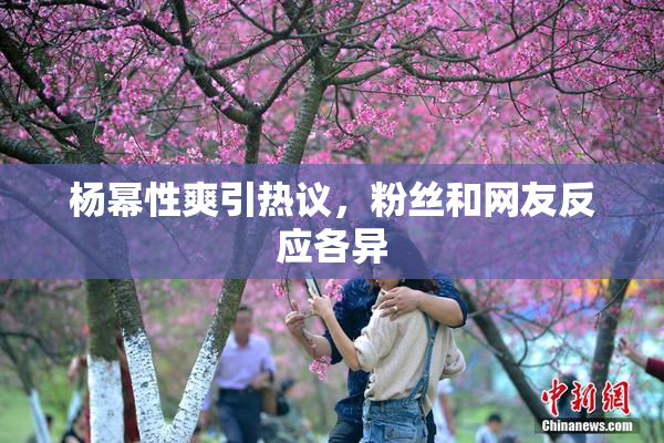 杨幂性爽引热议，粉丝和网友反应各异