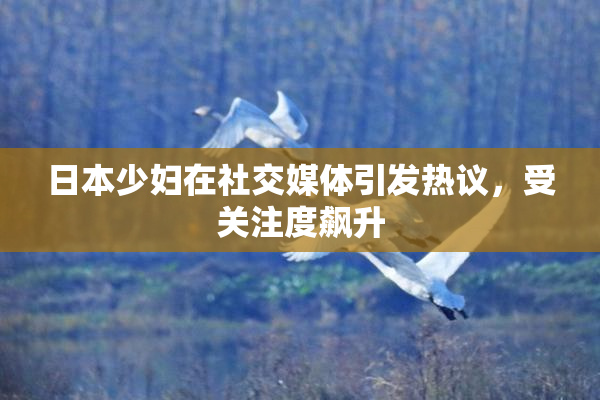 日本少妇在社交媒体引发热议，受关注度飙升
