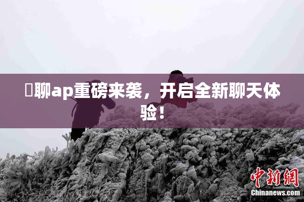 躶聊ap重磅来袭，开启全新聊天体验！