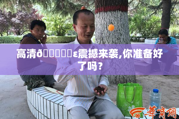 高清🔞❌‌ε震撼来袭,你准备好了吗？