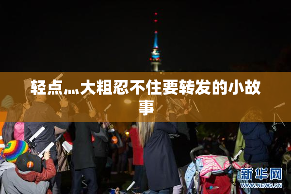 轻点灬大粗忍不住要转发的小故事
