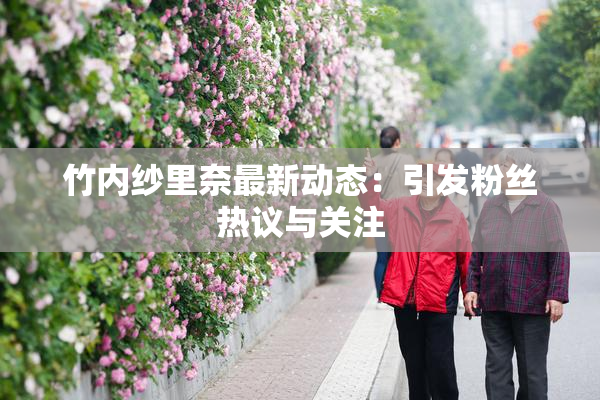 竹内纱里奈最新动态：引发粉丝热议与关注