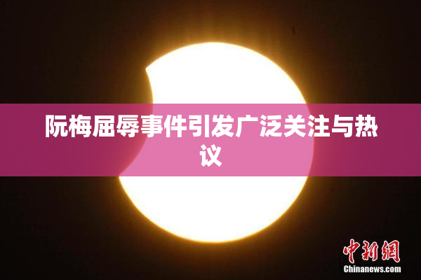 阮梅屈辱事件引发广泛关注与热议