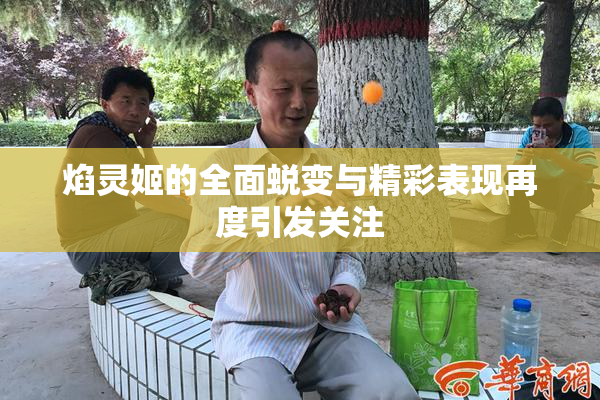 焰灵姬的全面蜕变与精彩表现再度引发关注