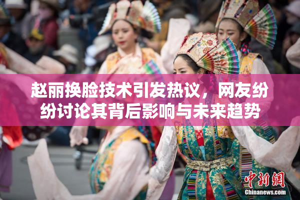 赵丽换脸技术引发热议，网友纷纷讨论其背后影响与未来趋势