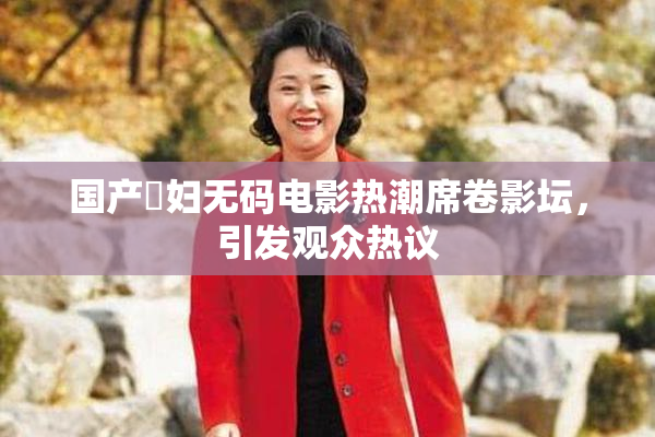 国产婬妇无码电影热潮席卷影坛，引发观众热议