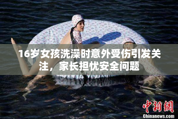 16岁女孩洗澡时意外受伤引发关注，家长担忧安全问题