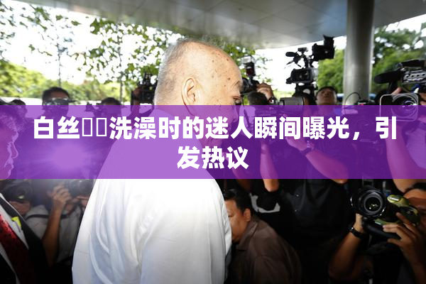 白丝妺妺洗澡时的迷人瞬间曝光，引发热议