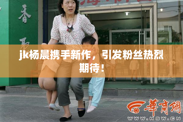 jk杨晨携手新作，引发粉丝热烈期待！