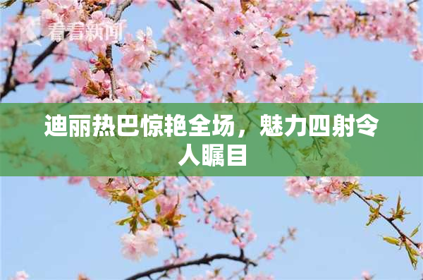 迪丽热巴惊艳全场，魅力四射令人瞩目