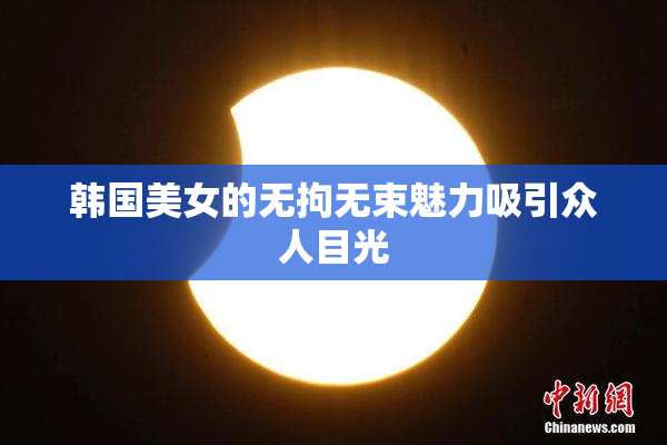 韩国美女的无拘无束魅力吸引众人目光