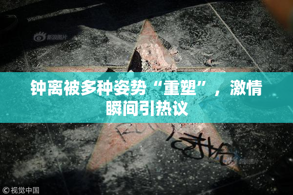 钟离被多种姿势“重塑”，激情瞬间引热议
