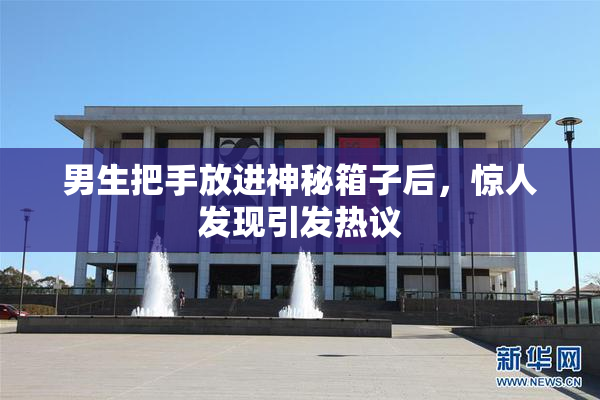男生把手放进神秘箱子后，惊人发现引发热议