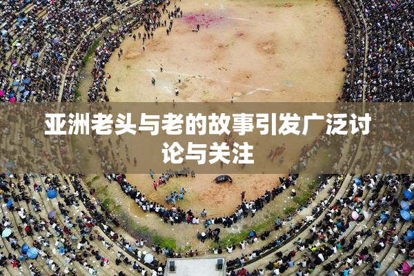 亚洲老头与老的故事引发广泛讨论与关注