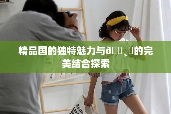 精品国的独特魅力与🌸‌的完美结合探索