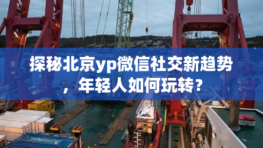 探秘北京yp微信社交新趋势，年轻人如何玩转？