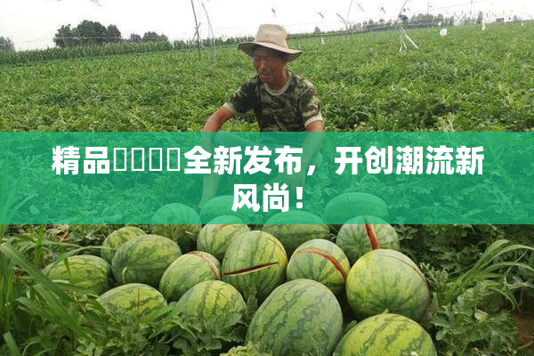 精品❌‌❌‌全新发布，开创潮流新风尚！