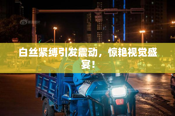 白丝紧缚引发震动，惊艳视觉盛宴！