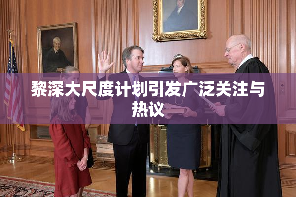 黎深大尺度计划引发广泛关注与热议