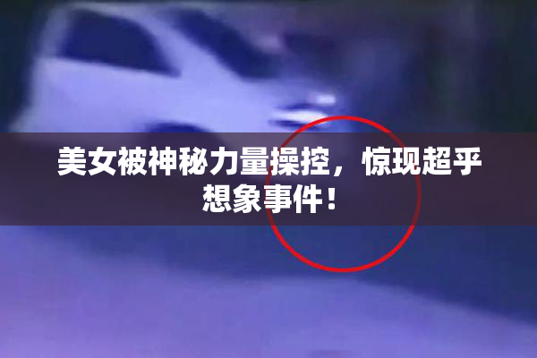 美女被神秘力量操控，惊现超乎想象事件！