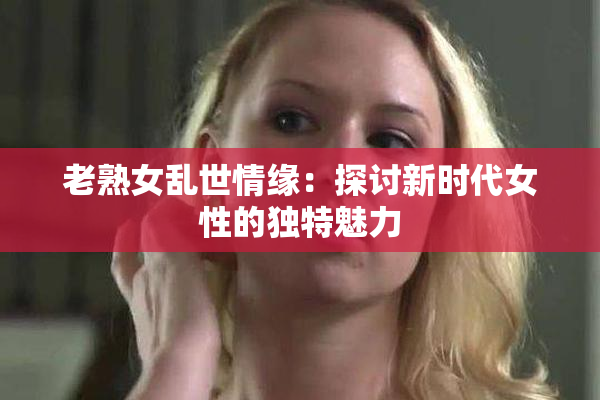 老熟女乱世情缘：探讨新时代女性的独特魅力