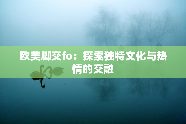 欧美脚交fo：探索独特文化与热情的交融