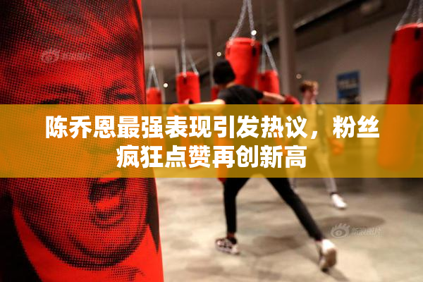 陈乔恩最强表现引发热议，粉丝疯狂点赞再创新高
