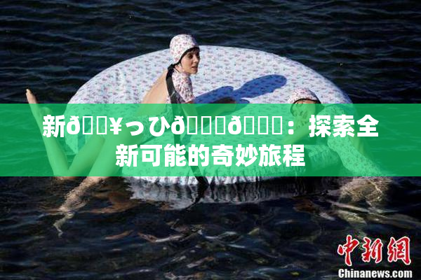 新🔥っひ🍑🍑：探索全新可能的奇妙旅程