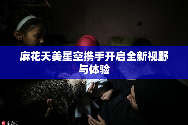 麻花天美星空携手开启全新视野与体验