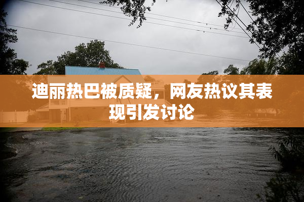 迪丽热巴被质疑，网友热议其表现引发讨论