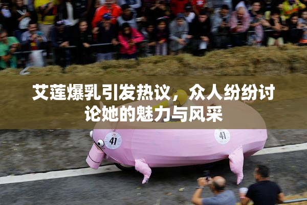 艾莲爆乳引发热议，众人纷纷讨论她的魅力与风采