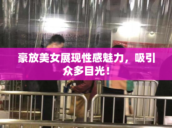 豪放美女展现性感魅力，吸引众多目光！