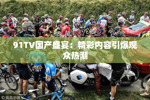 91TV国产盛宴：精彩内容引爆观众热潮