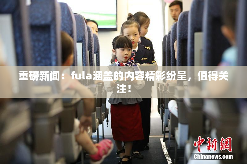 重磅新闻：fula涵盖的内容精彩纷呈，值得关注！