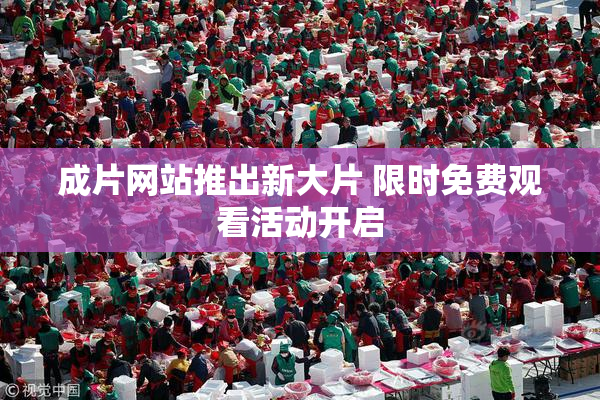 成片网站推出新大片 限时免费观看活动开启
