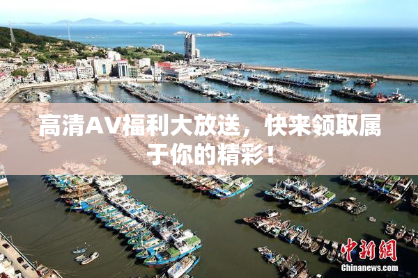 高清AV福利大放送，快来领取属于你的精彩！