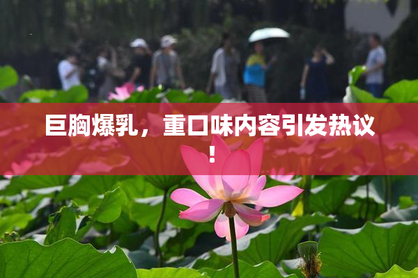 巨胸爆乳，重口味内容引发热议！