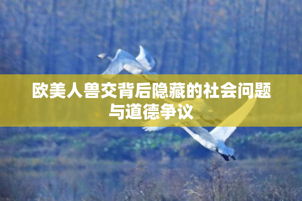 欧美人兽交背后隐藏的社会问题与道德争议