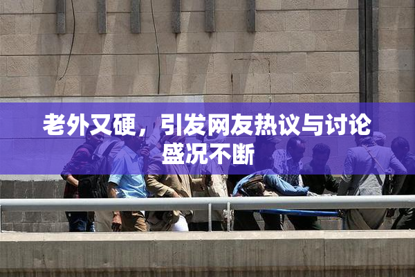 老外又硬，引发网友热议与讨论盛况不断